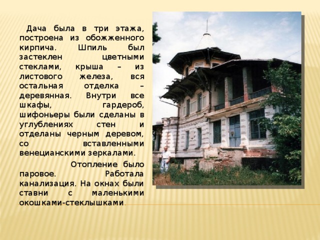  Дача была в три этажа, построена из обожженного кирпича. Шпиль был застеклен цветными стеклами, крыша – из листового железа, вся остальная отделка – деревянная. Внутри все шкафы, гардероб, шифоньеры были сделаны в углублениях стен и отделаны черным деревом, со вставленными венецианскими зеркалами.  Отопление было паровое. Работала канализация. На окнах были ставни с маленькими окошками-стеклышками . 
