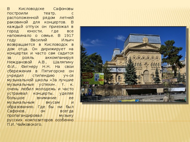 В Кисловодске Сафоновы построили театр, с расположенной рядом летней раковиной для концертов. В каждый отпуск он приезжал в город юности, где все напоминало о семье. В 1917 году Василий Ильич возвращается в Кисловодск в дом отца. Он дирижирует на концертах и часто сам садится за рояль аккомпанируя Неждановой А.В., Шаляпину Ф.И., Фигнеру Н.Н. На свои сбережения в Пятигорске он учредил стипендию уч-ся музыкальной школы «За лучшие музыкальные успехи». т. к. очень любил молодежь и часто устраивал концерты, уделяя большое внимание ее музыкальным вкусам и образованию. Где бы ни был Сафонов, он всегда пропагандировал музыку русских композиторов особенно П.И. Чайковского. 