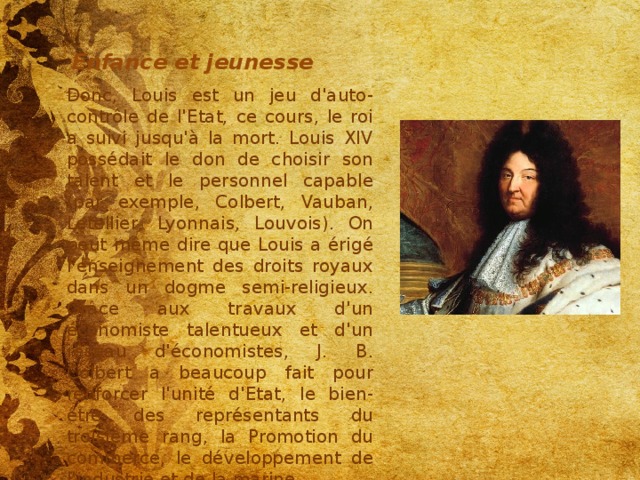 Enfance et jeunesse Donc, Louis est un jeu d'auto-contrôle de l'Etat, ce cours, le roi a suivi jusqu'à la mort. Louis XIV possédait le don de choisir son talent et le personnel capable (par exemple, Colbert, Vauban, Letellier, Lyonnais, Louvois). On peut même dire que Louis a érigé l'enseignement des droits royaux dans un dogme semi-religieux. Grâce aux travaux d'un économiste talentueux et d'un réseau d'économistes, J. B. Colbert a beaucoup fait pour renforcer l'unité d'Etat, le bien-être des représentants du troisième rang, la Promotion du commerce, le développement de l'industrie et de la marine. 