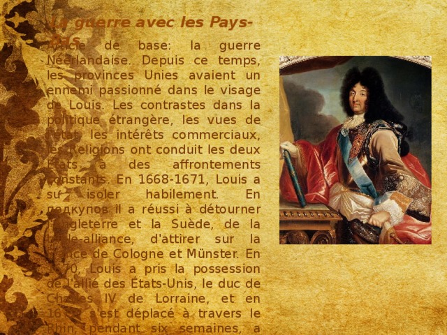 La guerre avec les Pays-Bas Article de base: la guerre Néerlandaise. Depuis ce temps, les provinces Unies avaient un ennemi passionné dans le visage de Louis. Les contrastes dans la politique étrangère, les vues de l'état, les intérêts commerciaux, les Religions ont conduit les deux États à des affrontements constants. En 1668-1671, Louis a su isoler habilement. En подкупов il a réussi à détourner l'Angleterre et la Suède, de la triple-alliance, d'attirer sur la France de Cologne et Münster. En 1670, Louis a pris la possession de l'allié des États-Unis, le duc de Charles IV de Lorraine, et en 1672, s'est déplacé à travers le Rhin, pendant six semaines, a remporté la moitié des provinces et est revenu à Paris avec Triomphe 