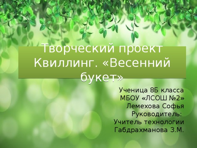 Творческий проект  Квиллинг. «Весенний букет» Ученица 8Б класса  МБОУ «ЛСОШ №2» Лемехова Софья Руководитель: Учитель технологии  Габдрахманова З.М. 
