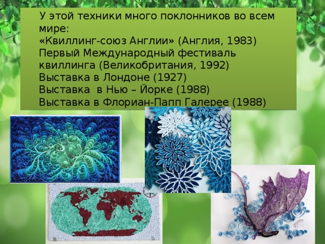  У этой техники много поклонников во всем мире:  «Квиллинг-союз Англии» (Англия, 1983)  Первый Международный фестиваль квиллинга (Великобритания, 1992)  Выставка в Лондоне (1927)  Выставка в Нью – Йорке (1988)  Выставка в Флориан-Папп Галерее (1988) 