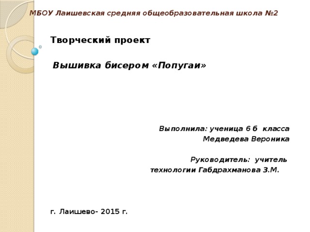 МБОУ Лаишевская средняя общеобразовательная школа №2   Творческий проект     Вышивка бисером «Попугаи»                                                                       Выполнила: ученица 6 б класса Медведева Вероника   Руководитель: учитель  технологии Габдрахманова З.М.     г. Лаишево- 2015 г. 