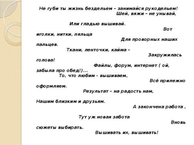  Не губи ты жизнь бездельем – занимайся рукодельем! Шей, вяжи – не унывай, Или гладью вышивай. Вот иголки, нитки, пяльца Для проворных наших пальцев. Ткани, ленточки, кайма – Закружилась голова! Файлы, форум, интернет ( ой, забыла про обед!)... То, что любим - вышиваем, Всё прилежно оформляем. Результат – на радость нам, Нашим близким и друзьям. А закончена работа , Тут уж новая забота Вновь сюжеты выбирать. Вышивать их, вышивать! 