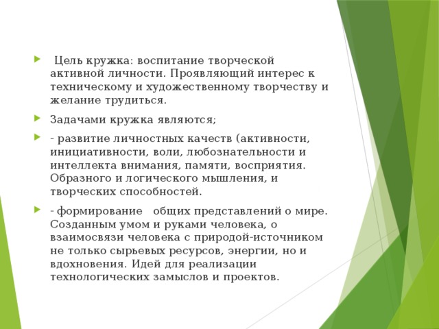  Цель кружка: воспитание творческой активной личности. Проявляющий интерес к техническому и художественному творчеству и желание трудиться. Задачами кружка являются; - развитие личностных качеств (активности, инициативности, воли, любознательности и интеллекта внимания, памяти, восприятия. Образного и логического мышления, и творческих способностей. - формирование общих представлений о мире. Созданным умом и руками человека, о взаимосвязи человека с природой-источником не только сырьевых ресурсов, энергии, но и вдохновения. Идей для реализации технологических замыслов и проектов. 