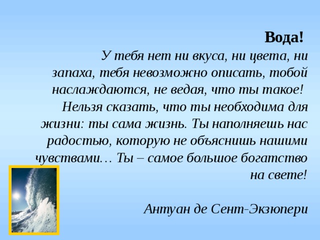 Вода!   У тебя нет ни вкуса, ни цвета, ни запаха, тебя невозможно описать, тобой наслаждаются, не ведая, что ты такое!   Нельзя сказать, что ты необходима для жизни: ты сама жизнь. Ты наполняешь нас радостью, которую не объяснишь нашими чувствами… Ты – самое большое богатство на свете!   Антуан де Сент-Экзюпери 