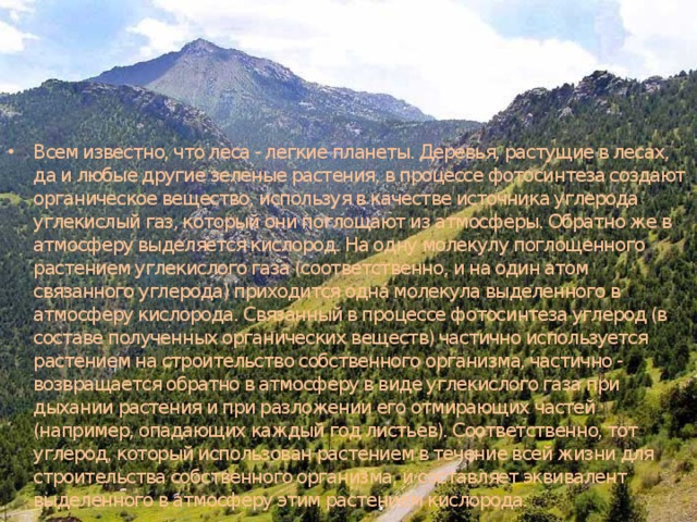 Всем известно, что леса - легкие планеты. Деревья, растущие в лесах, да и любые другие зеленые растения, в процессе фотосинтеза создают органическое вещество, используя в качестве источника углерода углекислый газ, который они поглощают из атмосферы. Обратно же в атмосферу выделяется кислород. На одну молекулу поглощенного растением углекислого газа (соответственно, и на один атом связанного углерода) приходится одна молекула выделенного в атмосферу кислорода. Связанный в процессе фотосинтеза углерод (в составе полученных органических веществ) частично используется растением на строительство собственного организма, частично - возвращается обратно в атмосферу в виде углекислого газа при дыхании растения и при разложении его отмирающих частей (например, опадающих каждый год листьев). Соответственно, тот углерод, который использован растением в течение всей жизни для строительства собственного организма, и составляет эквивалент выделенного в атмосферу этим растением кислорода. 