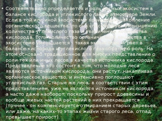 Соответственно определяется и роль лесных экосистем в балансе кислорода и углекислого газа в атмосфере Земли. Если в той или иной экосистеме происходит накопление органического вещества, то она способствует уменьшению количества углекислого газа и увеличению количества кислорода. Если количество органического вещества в экосистеме уменьшается - такая экосистема играет в балансе кислорода и углекислого газа обратную роль. На этом основано традиционное для многих представление о роли тех или иных лесов в качестве источника кислорода. Представление это состоит в том, что молодые леса являются источником кислорода: они растут, накапливая органическое вещество, и интенсивно поглощают углекислый газ. Старые же леса, в соответствии с этим представлением, уже не являются источником кислорода, а часто даже наоборот, поскольку прирост древесины и вообще живых частей растений в них прекращается (точнее - он компенсируется отмиранием старых деревьев, или даже, на каких-то этапах жизни старого леса, отпад превышает прирост). 