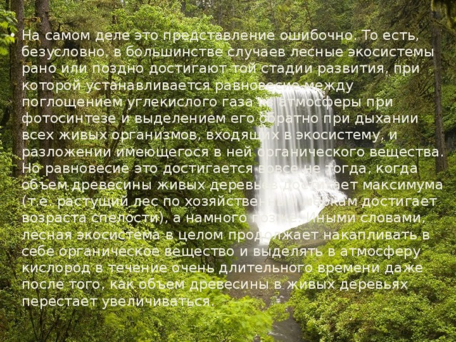 На самом деле это представление ошибочно. То есть, безусловно, в большинстве случаев лесные экосистемы рано или поздно достигают той стадии развития, при которой устанавливается равновесие между поглощением углекислого газа из атмосферы при фотосинтезе и выделением его обратно при дыхании всех живых организмов, входящих в экосистему, и разложении имеющегося в ней органического вещества. Но равновесие это достигается вовсе не тогда, когда объем древесины живых деревьев достигает максимума (т.е. растущий лес по хозяйственным меркам достигает возраста спелости), а намного позже. Иными словами, лесная экосистема в целом продолжает накапливать в себе органическое вещество и выделять в атмосферу кислород в течение очень длительного времени даже после того, как объем древесины в живых деревьях перестает увеличиваться. 
