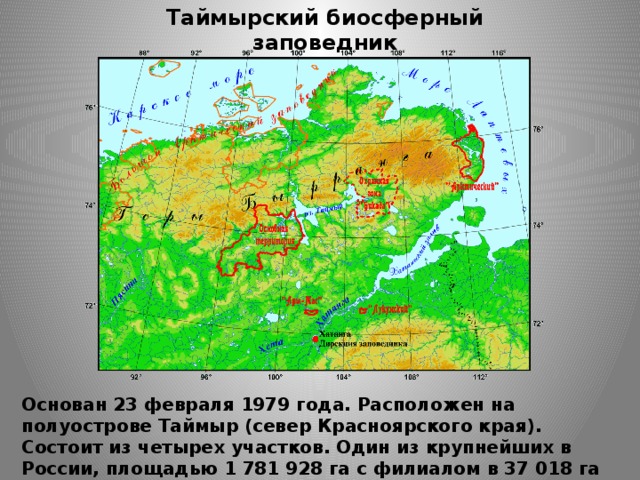 Таймырский биосферный заповедник Основан 23 февраля 1979 года. Расположен на полуострове Таймыр (север Красноярского края). Состоит из четырех участков. Один из  крупнейших в России, площадью 1 781 928 га с филиалом в 37 018 га морской акватории.  