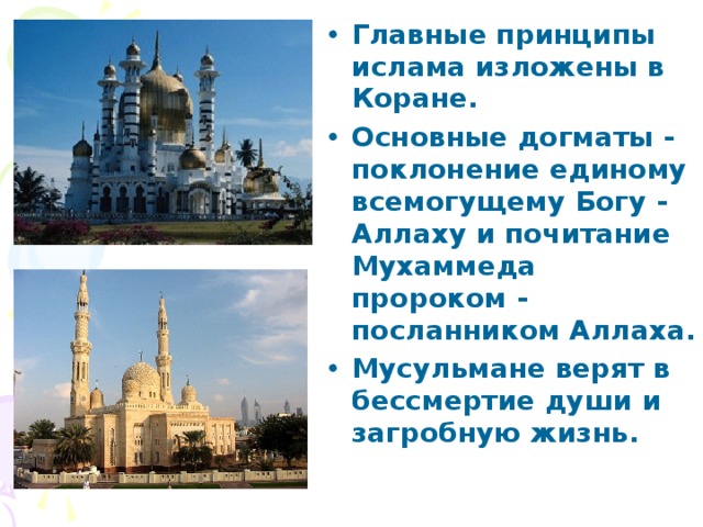 Главные принципы ислама изложены в Коране. Основные догматы - поклонение единому всемогущему Богу - Аллаху и почитание Мухаммеда пророком - посланником Аллаха. Мусульмане верят в бессмертие души и загробную жизнь. 