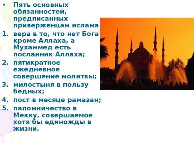 Пять основных обязанностей, предписанных приверженцам ислама: вера в то, что нет Бога кроме Аллаха, а Мухаммед есть посланник Аллаха; пятикратное ежедневное совершение молитвы; милостыня в пользу бедных; пост в месяце рамазан; паломничество в Мекку, совершаемое хотя бы единожды в жизни. 