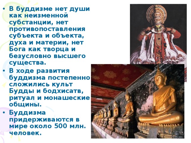 В буддизме нет души как неизменной субстанции, нет противопоставления субъекта и объекта, духа и материи, нет Бога как творца и безусловно высшего существа. В ходе развития буддизма постепенно сложились культ Будды и бодхисатв, ритуал и монашеские общины. Буддизма придерживаются в мире около 500 млн. человек. 