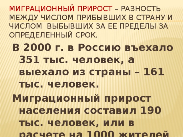 Миграционный прирост – разность между числом прибывших в страну и числом выбывших за ее пределы за определенный срок. В 2000 г. в Россию въехало 351 тыс. человек, а выехало из страны – 161 тыс. человек. Миграционный прирост населения составил 190 тыс. человек, или в расчете на 1000 жителей – 1,3. 