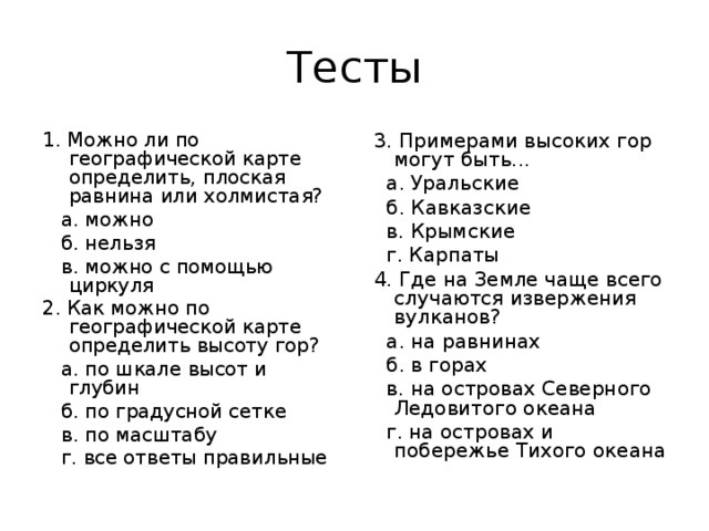 Тесты 1. Можно ли по географической карте определить, плоская равнина или холмистая?  а. можно  б. нельзя  в. можно с помощью циркуля 2. Как можно по географической карте определить высоту гор?  а. по шкале высот и глубин  б. по градусной сетке  в. по масштабу  г. все ответы правильные  3. Примерами высоких гор могут быть...  а. Уральские  б. Кавказские  в. Крымские  г. Карпаты  4. Где на Земле чаще всего случаются извержения вулканов?  а. на равнинах  б. в горах  в. на островах Северного Ледовитого океана  г. на островах и побережье Тихого океана 