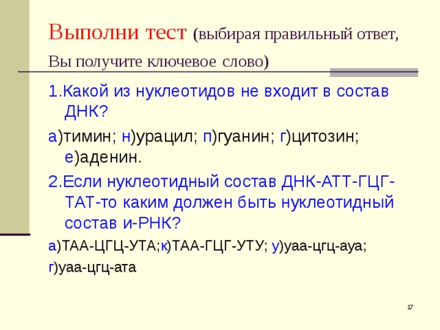 Выполни тест  (выбирая правильный ответ, Вы получите ключевое  слово) 1. Какой из нуклеотидов не входит в состав  ДНК? а )тимин; н )урацил; п )гуанин; г )цитозин; е )аденин. 2. Если нуклеотидный состав ДНК-АТТ-ГЦГ-ТАТ-то каким должен быть нуклеотидный состав и-РНК? а )ТАА-ЦГЦ-УТА; к )ТАА-ГЦГ-УТУ; у )уаа-цгц-ауа; г )уаа-цгц-ата  