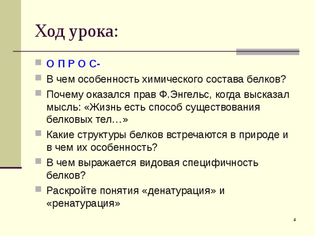 Ход урока: О П Р О С- В чем особенность химического состава белков? Почему оказался прав Ф.Энгельс, когда высказал мысль: «Жизнь есть способ существования белковых тел…» Какие структуры белков встречаются в природе и в чем их особенность? В чем выражается видовая специфичность белков? Раскройте понятия «денатурация» и «ренатурация»   