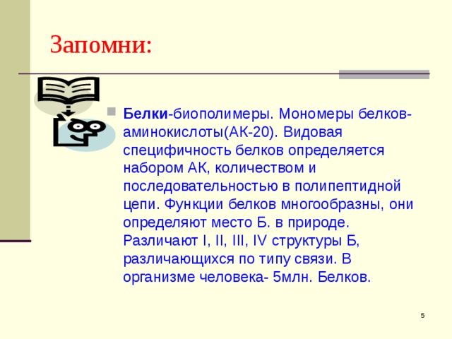Запомни: Белки -биополимеры. Мономеры белков-аминокислоты(АК-20). Видовая специфичность белков определяется набором АК, количеством и последовательностью в полипептидной цепи. Функции белков многообразны, они определяют место Б. в природе. Различают I , II , III , IV структуры Б, различающихся по типу связи. В организме человека- 5млн. Белков.  