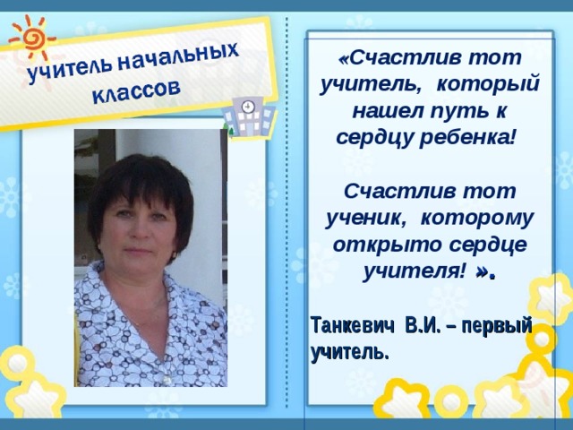 « Счастлив тот учитель, который нашел путь к сердцу ребенка!   Счастлив тот ученик, которому открыто сердце учителя! ».  Танкевич В.И. – первый учитель.      
