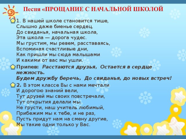 1. В нашей школе становится тише,  Слышно даже биенье сердец.  До свиданья, начальная школа,  Эта школа — дорога чудес.  Мы грустим, мы ревем, расставаясь,  Вспоминая счастливые дни,  Как пришли мы сюда малышами  И какими от вас мы ушли. Припев: Расстаются друзья, Остается в сердце нежность.  Будем дружбу беречь, До свиданья, до новых встреч! 2. В этом классе Вы с нами мечтали  И дорогою знаний вели,  Тут друзей мы своих повстречали,  Тут открытия делали мы.  Не грусти, наш учитель любимый,  Прибежим мы к тебе, и не раз,  Пусть придут нам на смену другие,  Мы такие одни только у Вас.   