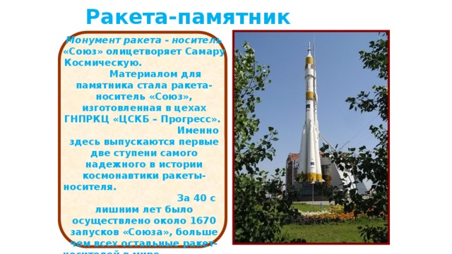 Ракета-памятник Монумент ракета - носитель «Союз»  олицетворяет Самару Космическую. Материалом для памятника стала ракета- носитель «Союз», изготовленная в цехах ГНПРКЦ «ЦСКБ – Прогресс». Именно здесь выпускаются первые две ступени самого надежного в истории космонавтики ракеты-носителя. За 40 с лишним лет было осуществлено около 1670 запусков «Союза», больше чем всех остальные ракет-носителей в мире. Высота нового памятника 68 метров, общий вес 73 тонны. http://www.samaracosmos.ru/  