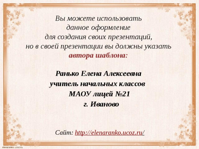 Вы можете использовать данное оформление для создания своих презентаций, но в своей презентации вы должны указать автора шаблона:  Ранько Елена Алексеевна учитель начальных классов МАОУ лицей №21  г. Иваново  Сайт: http://elenaranko.ucoz.ru /  