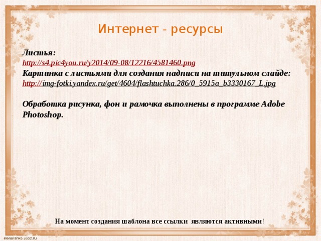Интернет - ресурсы Листья: http:// s4.pic4you.ru/y2014/09-08/12216/4581460.png Картинка с листьями для создания надписи на титульном слайде: http:// img-fotki.yandex.ru/get/4604/flashtuchka.286/0_5915a_b3330167_L.jpg   Обработка рисунка, фон и рамочка выполнены в программе Adobe Photoshop. На момент создания шаблона все ссылки являются активными ! 
