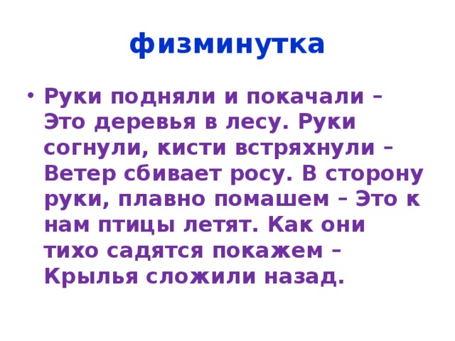 физминутка Руки подняли и покачали – Это деревья в лесу. Руки согнули, кисти встряхнули – Ветер сбивает росу. В сторону руки, плавно помашем – Это к нам птицы летят. Как они тихо садятся покажем – Крылья сложили назад. 