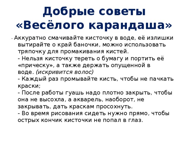 Добрые советы «Весёлого карандаша» - Аккуратно смачивайте кисточку в воде, её излишки вытирайте о край баночки, можно использовать тряпочку для промакивания кистей.  - Нельзя кисточку тереть о бумагу и портить её «прическу», а также держать опущенной в воде.  (искривится волос)  - Каждый раз промывайте кисть, чтобы не пачкать краски;  - После работы гуашь надо плотно закрыть, чтобы она не высохла, а акварель, наоборот, не закрывать, дать краскам просохнуть.  - Во время рисования сидеть нужно прямо, чтобы острых кончик кисточки не попал в глаз. 