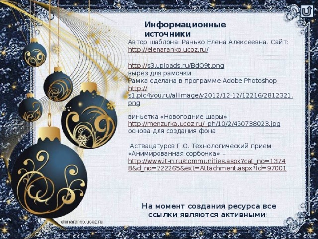 Информационные источники Автор шаблона: Ранько Елена Алексеевна. Сайт: http://elenaranko.ucoz.ru /  http:// s3.uploads.ru/BdO9t.png  вырез для рамочки Рамка сделана в программе Adobe Photoshop http:// s1.pic4you.ru/allimage/y2012/12-12/12216/2812321.png  виньетка «Новогодние шары» http://menzurka.ucoz.ru/_ ph/10/2/450738023.jpg  основа для создания фона  Аствацатуров Г.О. Технологический прием «Анимированная сорбонка» – http://www.it-n.ru/communities.aspx?cat_no=13748&d_no=222265&ext=Attachment.aspx?Id=97001 На момент создания ресурса все ссылки являются активными !