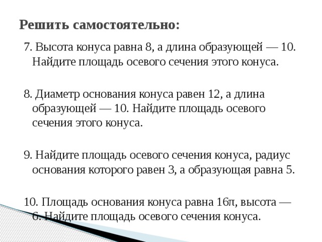 Решить самостоятельно: 7. Высота конуса равна 8, а длина образующей — 10. Найдите площадь осевого сечения этого конуса.     8. Диаметр основания конуса равен 12, а длина образующей — 10. Найдите площадь осевого сечения этого конуса. 9. Найдите площадь осевого сечения конуса, радиус основания которого равен 3, а образующая равна 5. 10. Площадь основания конуса равна 16π, высота — 6. Найдите площадь осевого сечения конуса. 