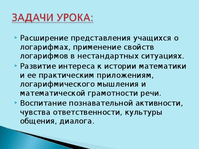 Расширение представления учащихся о логарифмах, применение свойств логарифмов в нестандартных ситуациях. Развитие интереса к истории математики и ее практическим приложениям, логарифмического мышления и математической грамотности речи. Воспитание познавательной активности, чувства ответственности, культуры общения, диалога. 