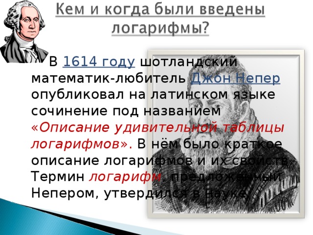  В 1614 году  шотландский математик-любитель Джон Непер опубликовал на латинском языке сочинение под названием « Описание удивительной таблицы логарифмов ». В нём было краткое описание логарифмов и их свойств. Термин логарифм , предложенный Непером, утвердился в науке. 