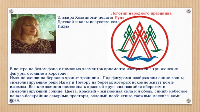 Логотип народного праздника « Луд». Эльвира Хозяинова- педагог Детской школы искусства села Ижма . В центре на белом фоне с помощью элементов орнамента изображены три женские фигуры, стоящие в хороводе. Именно женщина бережно хранит традиции . Под фигурами изображены синие волны, символизирующие реки Ижму и Печору на берегах которых исконно живут коми-ижемцы. Вся композиция помещена в красный круг, являющийся оберегом и символизирующий солнце. Цвета: красный – жизненная сила и любовь, синий- небесное начало,бескрайние северные просторы, зеленый-необъятные таежные массивы коми края. 