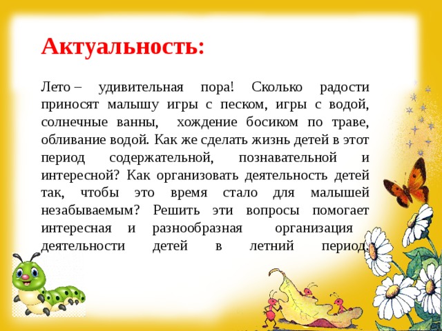 Актуальность:   Лето – удивительная пора! Сколько радости приносят малышу игры с песком, игры с водой, солнечные ванны, хождение босиком по траве, обливание водой. Как же сделать жизнь детей в этот период содержательной, познавательной и интересной? Как организовать деятельность детей так, чтобы это время стало для малышей незабываемым? Решить эти вопросы помогает интересная и разнообразная организация деятельности детей в летний период.   