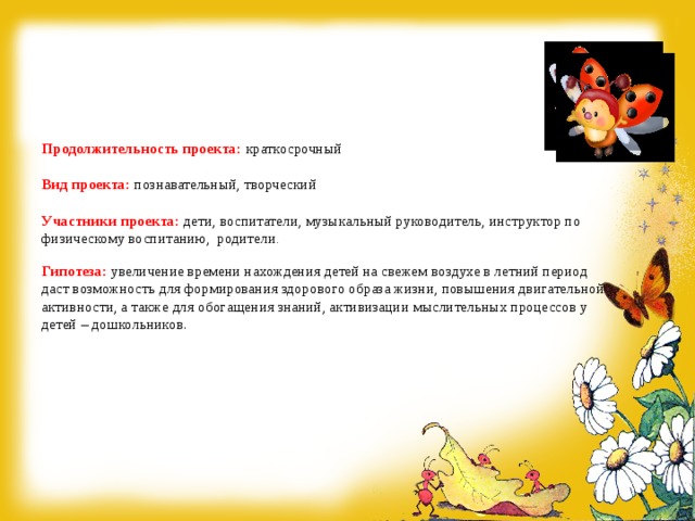        Продолжительность проекта: краткосрочный    Вид проекта: познавательный, творческий   Участники проекта:  дети, воспитатели, музыкальный руководитель, инструктор по физическому воспитанию, родители .   Гипотеза:  увеличение времени нахождения детей на свежем воздухе в летний период даст возможность для формирования здорового образа жизни, повышения двигательной активности, а также для обогащения знаний, активизации мыслительных процессов у  детей – дошкольников.      