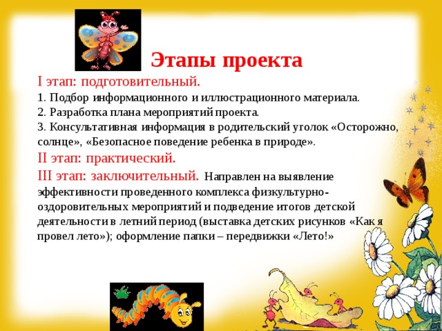 Этапы проекта I этап: подготовительный.  1. Подбор информационного и иллюстрационного материала.  2. Разработка плана мероприятий проекта.  3. Консультативная информация в родительский уголок «Осторожно, солнце», «Безопасное поведение ребенка в природе».  II этап: практический. III этап: заключительный.  Направлен на выявление эффективности проведенного комплекса физкультурно-оздоровительных мероприятий и подведение итогов детской деятельности в летний период (выставка детских рисунков «Как я провел лето»); оформление папки – передвижки «Лето!»    