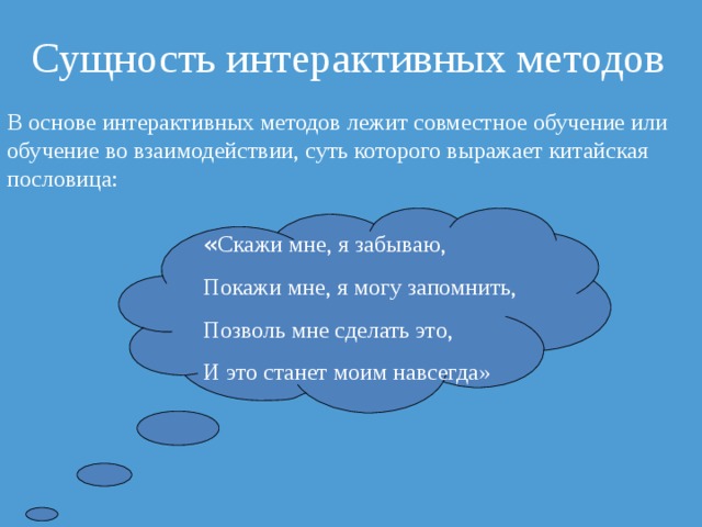 Сущность интерактивных методов В основе интерактивных методов лежит совместное обучение или обучение во взаимодействии, суть которого выражает китайская пословица: « Скажи мне, я забываю, Покажи мне, я могу запомнить, Позволь мне сделать это, И это станет моим навсегда» 