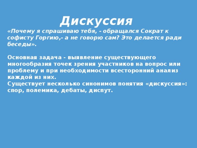 Дискуссия «Почему я спрашиваю тебя, - обращался Сократ к софисту Горгию,- а не говорю сам? Это делается ради беседы».   Основная задача - выявление существующего многообразия точек зрения участников на вопрос или проблему и при необходимости всесторонний анализ каждой из них. Существует несколько синонимов понятия «дискуссия»: спор, полемика, дебаты, диспут. 