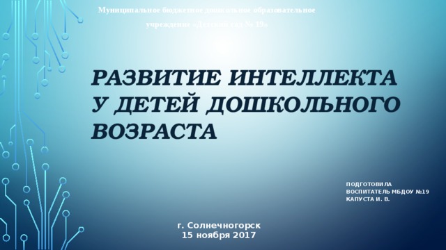 Муниципальное бюджетное дошкольное образовательное учреждение «Детский сад № 19» Развитие интеллекта у детей дошкольного возраста Подготовила воспитатель МБДОУ №19 Капуста И. в. г. Солнечногорск 15 ноября 2017 