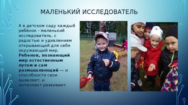 маленький исследователь А в детском саду каждый ребёнок - маленький исследователь, с радостью и удивлением открывающий для себя окружающий мир. Ребенок, познающий мир естественным путем и сам размышляющий — и способности свои выявляет, и интеллект развивает. 