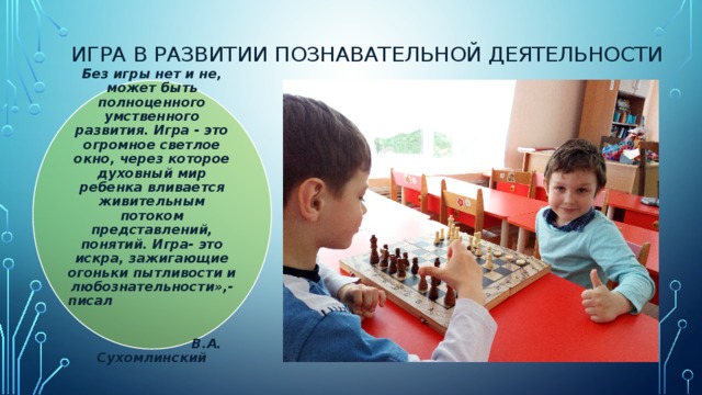 Игра в развитии познавательной деятельности Без игры нет и не, может быть полноценного умственного развития. Игра - это огромное светлое окно, через которое духовный мир ребенка вливается живительным потоком представлений, понятий. Игра- это искра, зажигающие огоньки пытливости и любознательности»,- писал   В.А. Сухомлинский 