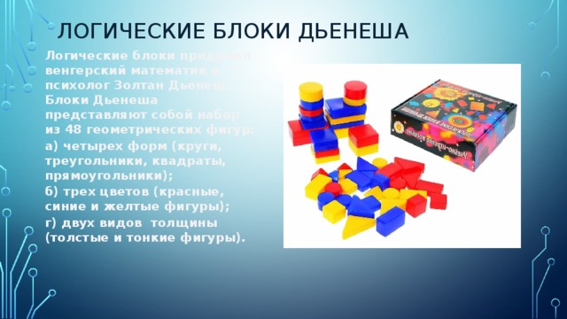 Логические блоки Дьенеша Логические блоки придумал венгерский математик и психолог Золтан Дьенеш. Блоки Дьенеша   представляют собой набор из 48 геометрических фигур: а) четырех форм (круги, треугольники, квадраты, прямоугольники); б) трех цветов (красные, синие и желтые фигуры); г) двух видов  толщины (толстые и тонкие фигуры). 