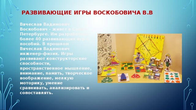развивающие игры Воскобовича в.в Вячеслав Вадимович Воскобович - живет в Санкт-Петербурге. Им разработано более 40 развивающих игр и пособий. В прошлом Вячеслав Вадимович инженер–физик. Игры развивают конструкторские способности, пространственное мышление, внимание, память, творческое воображение, мелкую моторику, умение сравнивать, анализировать и сопоставлять. 
