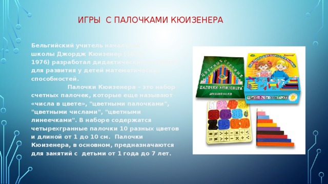 Игры с палочками Кюизенера   Бельгийский учитель начальной школы Джордж Кюизенер (1891-1976) разработал дидактический материал для развития у детей математических способностей. Палочки Кюизенера – это набор счетных палочек, которые еще называют «числа в цвете», 