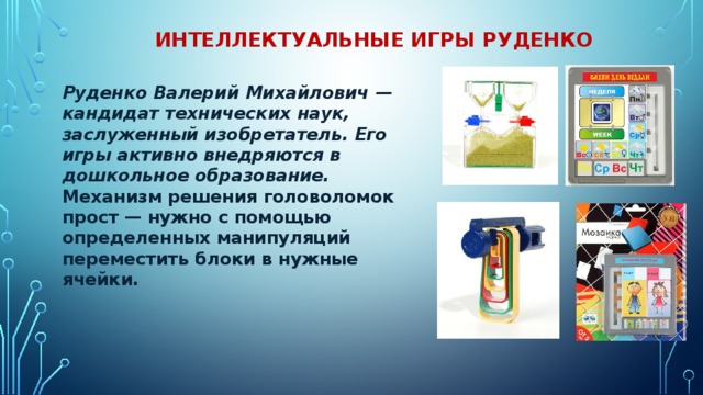  Интеллектуальные игры Руденко Руденко Валерий Михайлович — кандидат технических наук, заслуженный изобретатель. Его игры активно внедряются в дошкольное образование.  Механизм решения головоломок прост — нужно с помощью определенных манипуляций переместить блоки в нужные ячейки. 