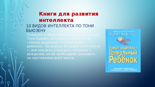 Книги для развития интеллекта 10 видов интеллекта по Тони Бьюзену Психолог и образовательный консультант Тони Бьюзен, изложил в своей книге «Умные родители — Гениальный ребенок». Он описал 10 видов интеллекта — все они есть у каждого человека с рождения, но их необходимо развивать на протяжении всей жизни. 
