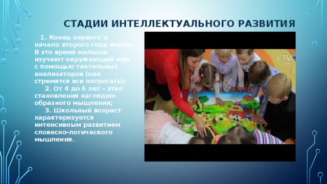 СТАДИИ ИНТЕЛЛЕКТУАЛЬНОГО РАЗВИТИЯ        1. Конец первого и начало второго года жизни. В это время малыши изучают окружающий мир с помощью тактильных анализаторов (они стремятся все потрогать);        2. От 4 до 6 лет - этап становления наглядно-образного мышления;        3. Школьный возраст характеризуется интенсивным развитием словесно-логического мышления.         
