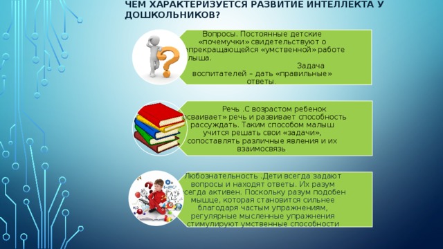 Чем характеризуется развитие интеллекта у дошкольников? Вопросы. Постоянные детские «почемучки» свидетельствуют о непрекращающейся «умственной» работе малыша. Задача воспитателей – дать «правильные» ответы .  Речь .С возрастом ребенок «осваивает» речь и развивает способность рассуждать. Таким способом малыш учится решать свои «задачи», сопоставлять различные явления и их взаимосвязь . Любознательность .Дети всегда задают вопросы и находят ответы. Их разум всегда активен. Поскольку разум подобен мышце, которая становится сильнее благодаря частым упражнениям, регулярные мысленные упражнения стимулируют умственные способности 
