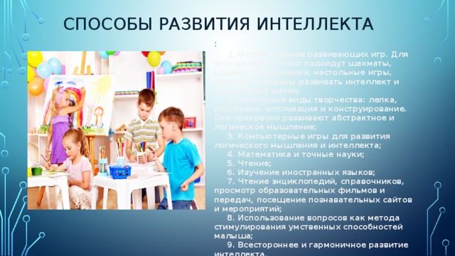 СПОСОБЫ РАЗВИТИЯ ИНТЕЛЛЕКТА :        1. Использование развивающих игр. Для этих целей отлично подойдут шахматы, шашки, головоломки, настольные игры, которые призваны развивать интеллект и мышление у детей;        2. Различные виды творчества: лепка, рисование, аппликация и конструирование. Они прекрасно развивают абстрактное и логическое мышление;        3. Компьютерные игры для развития логического мышления и интеллекта;        4. Математика и точные науки;        5. Чтение;        6. Изучение иностранных языков;        7. Чтение энциклопедий, справочников, просмотр образовательных фильмов и передач, посещение познавательных сайтов и мероприятий;        8. Использование вопросов как метода стимулирования умственных способностей малыша;        9. Всестороннее и гармоничное развитие интеллекта.          